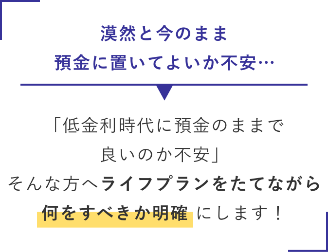 漠然と今のまま預金に置いてよいか不安…→何をすべきか明確 にします！